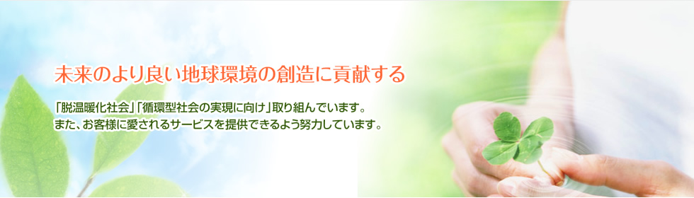 「未来のより良い地球環境の創造に貢献する」「脱温暖化社会」「循環型社会の実現に向け」取り組んでいます。また、お客様に愛されるサービスを提供できるよう努力しています。