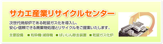 サカエ産業リサイクルセンター　次世代焼却炉である乾留ガス化を導入し、安心・信頼できる廃棄物処理とリサイクルをご提案いたします。【主要設備】粉砕機・減容機、ばいじん除去装置、乾留ガス化炉